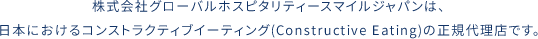 株式会社グローバルホスピタリティースマイルジャパンは、日本におけるコンストラクティブイーティング(Constructive Eating)の正規代理店です。